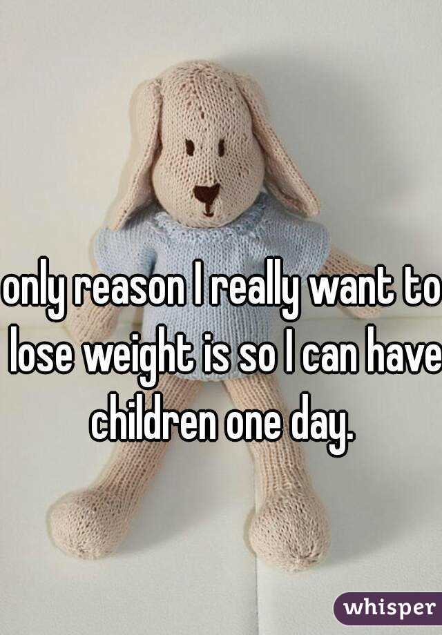 only reason I really want to lose weight is so I can have children one day. 