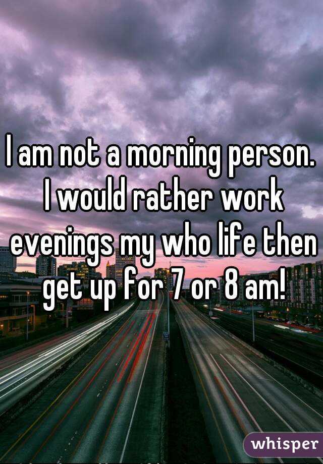 I am not a morning person. I would rather work evenings my who life then get up for 7 or 8 am!
