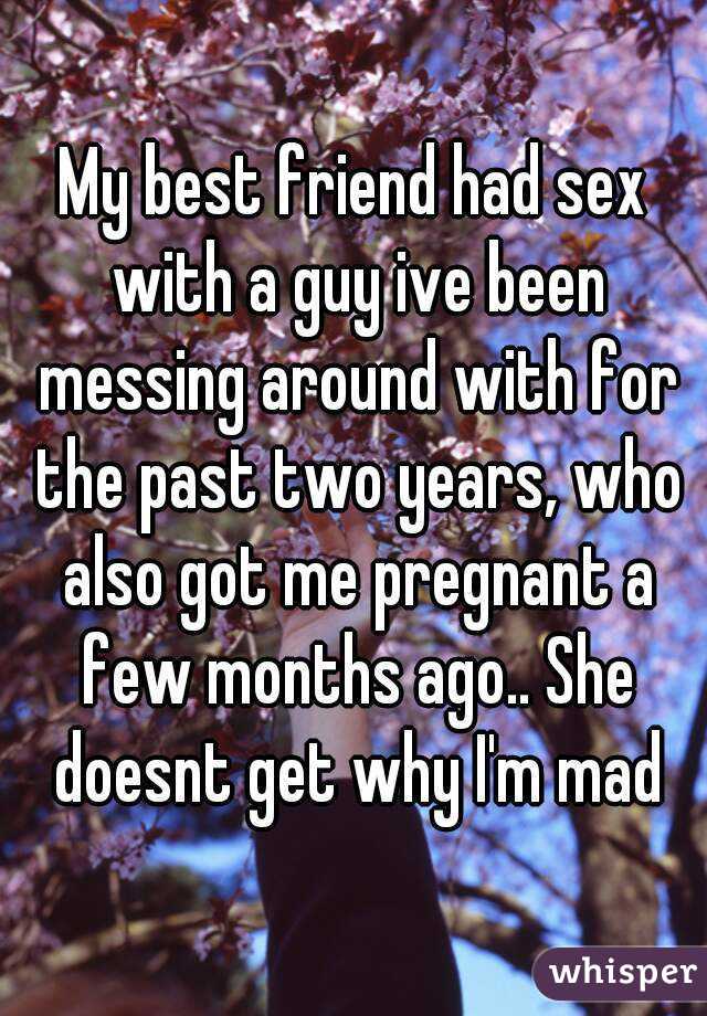 My best friend had sex with a guy ive been messing around with for the past two years, who also got me pregnant a few months ago.. She doesnt get why I'm mad