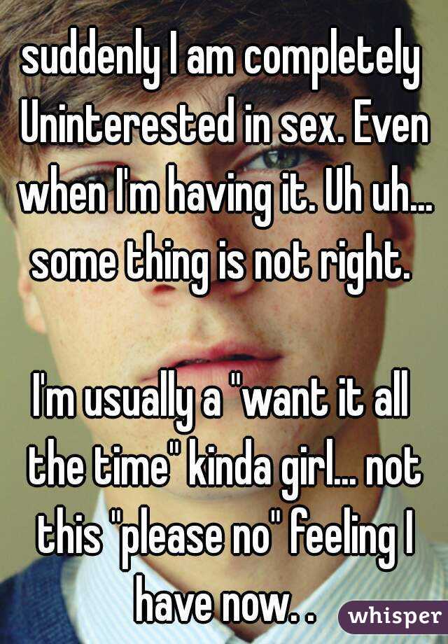 suddenly I am completely Uninterested in sex. Even when I'm having it. Uh uh... some thing is not right. 

I'm usually a "want it all the time" kinda girl... not this "please no" feeling I have now. .