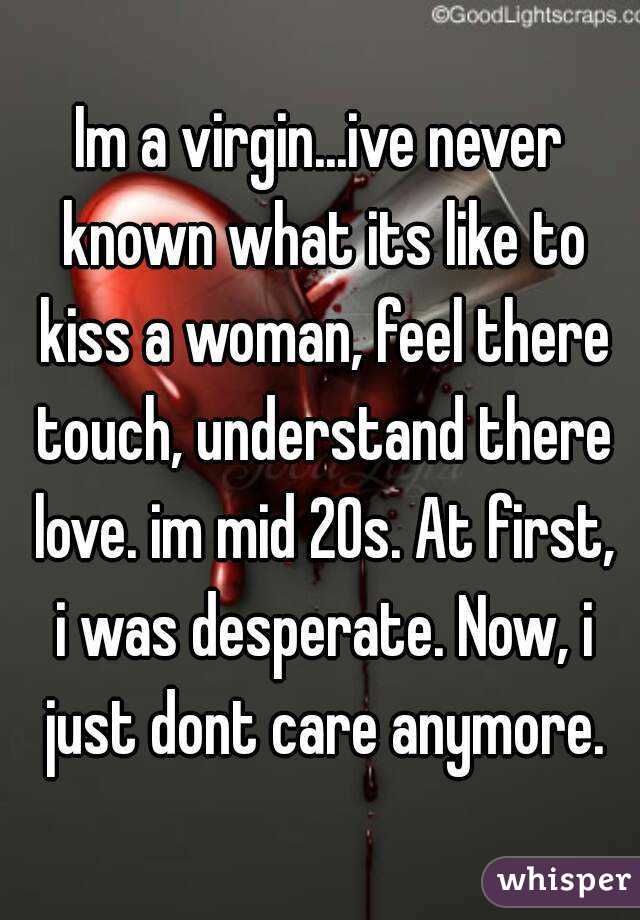 Im a virgin...ive never known what its like to kiss a woman, feel there touch, understand there love. im mid 20s. At first, i was desperate. Now, i just dont care anymore.