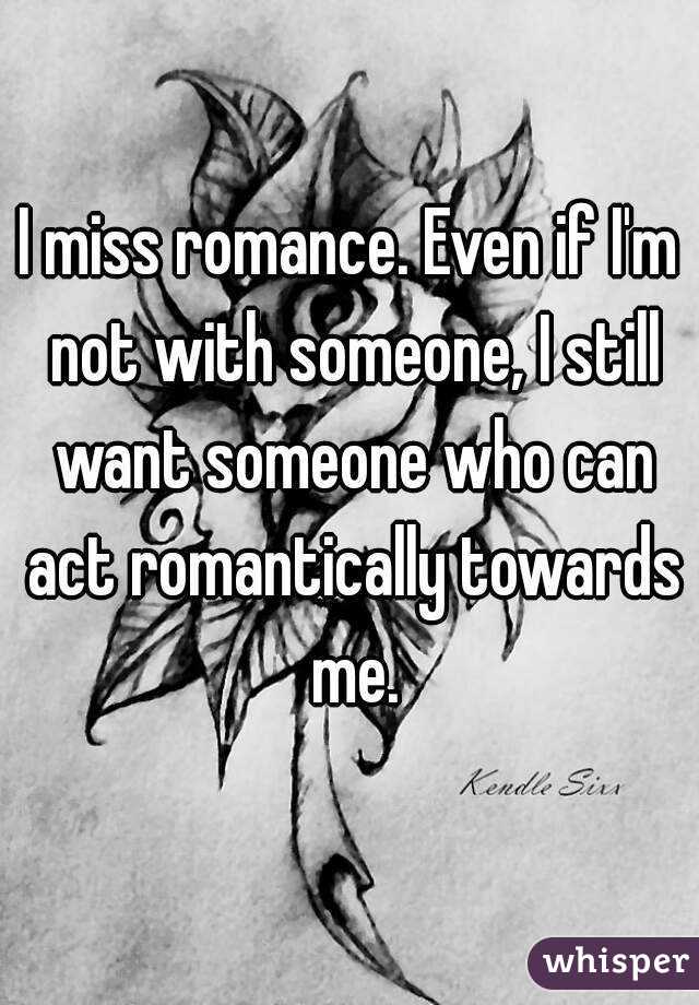 I miss romance. Even if I'm not with someone, I still want someone who can act romantically towards me.
