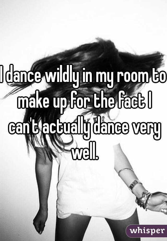 I dance wildly in my room to make up for the fact I can't actually dance very well.