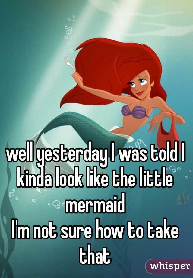 well yesterday I was told I kinda look like the little mermaid 
I'm not sure how to take that 