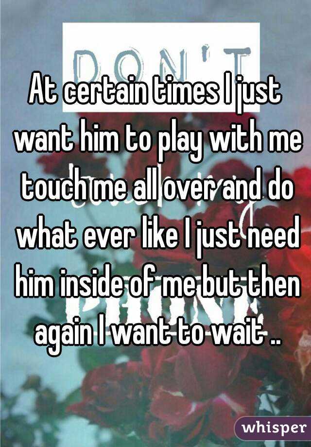 At certain times I just want him to play with me touch me all over and do what ever like I just need him inside of me but then again I want to wait ..