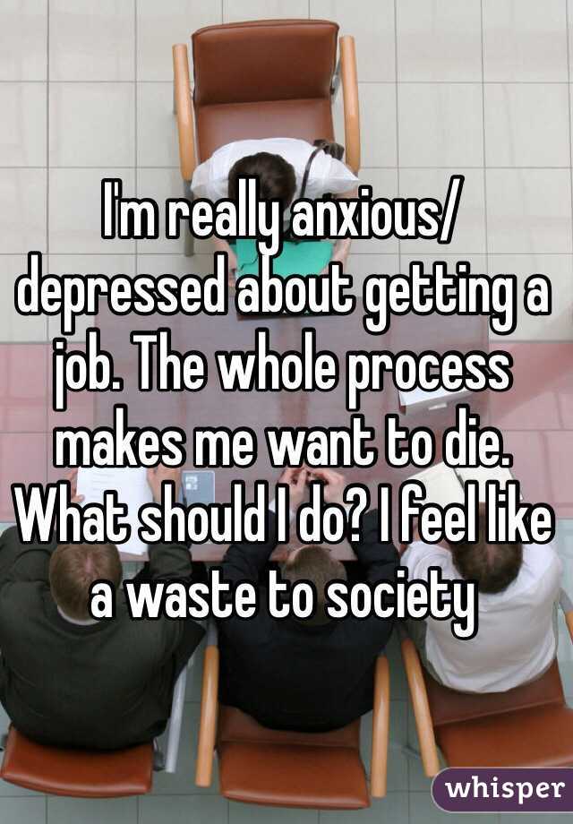 I'm really anxious/depressed about getting a job. The whole process makes me want to die. What should I do? I feel like a waste to society