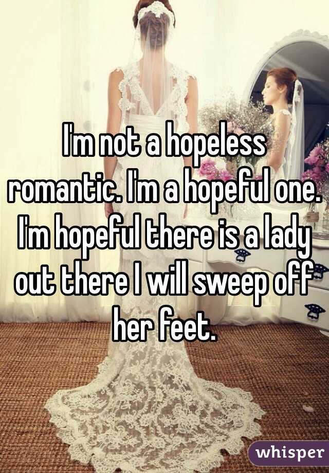 I'm not a hopeless romantic. I'm a hopeful one. I'm hopeful there is a lady out there I will sweep off her feet.
