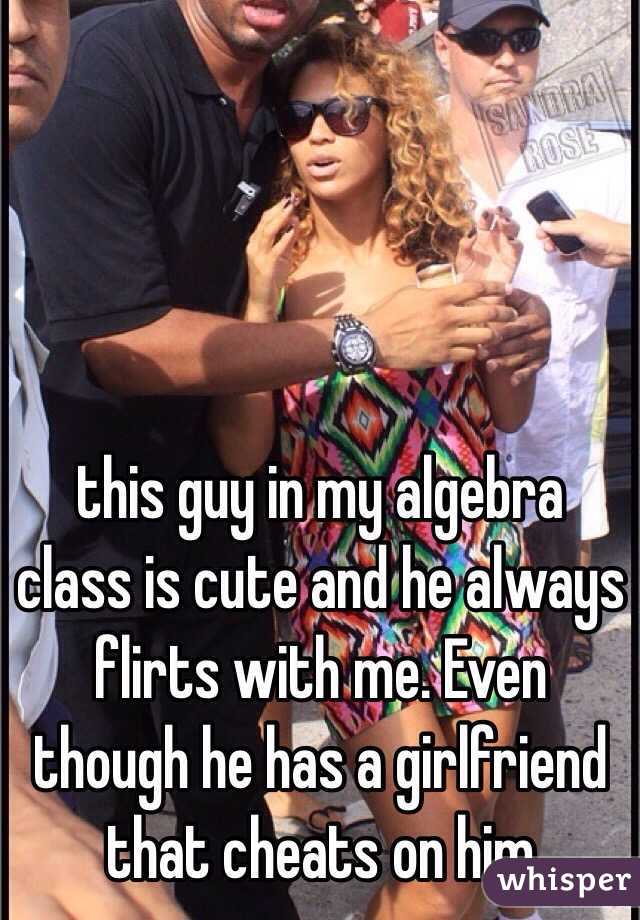 this guy in my algebra class is cute and he always flirts with me. Even though he has a girlfriend that cheats on him 