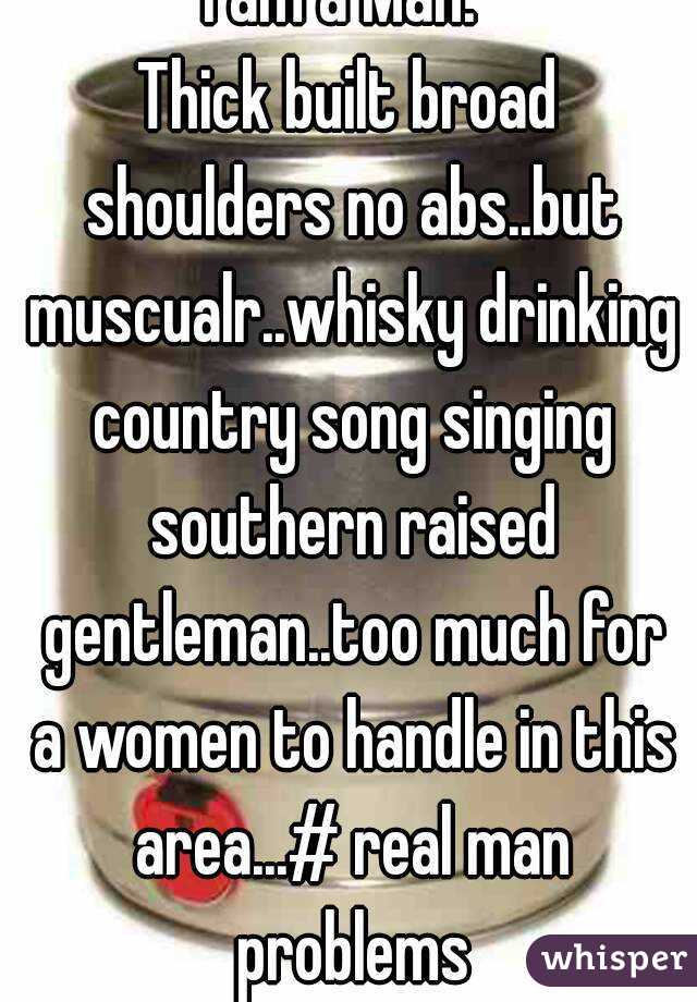 I am a Man. 
Thick built broad shoulders no abs..but muscualr..whisky drinking country song singing southern raised gentleman..too much for a women to handle in this area...# real man problems