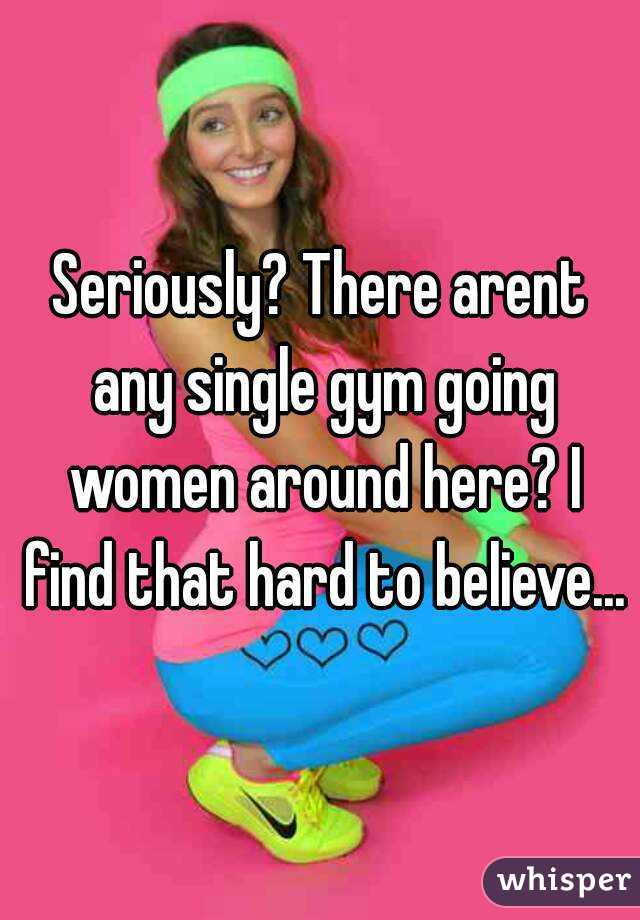 Seriously? There arent any single gym going women around here? I find that hard to believe...