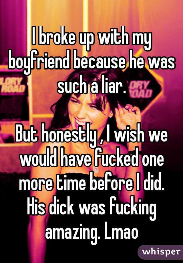 I broke up with my boyfriend because he was such a liar. 

But honestly , I wish we would have fucked one more time before I did. 
His dick was fucking amazing. Lmao 
