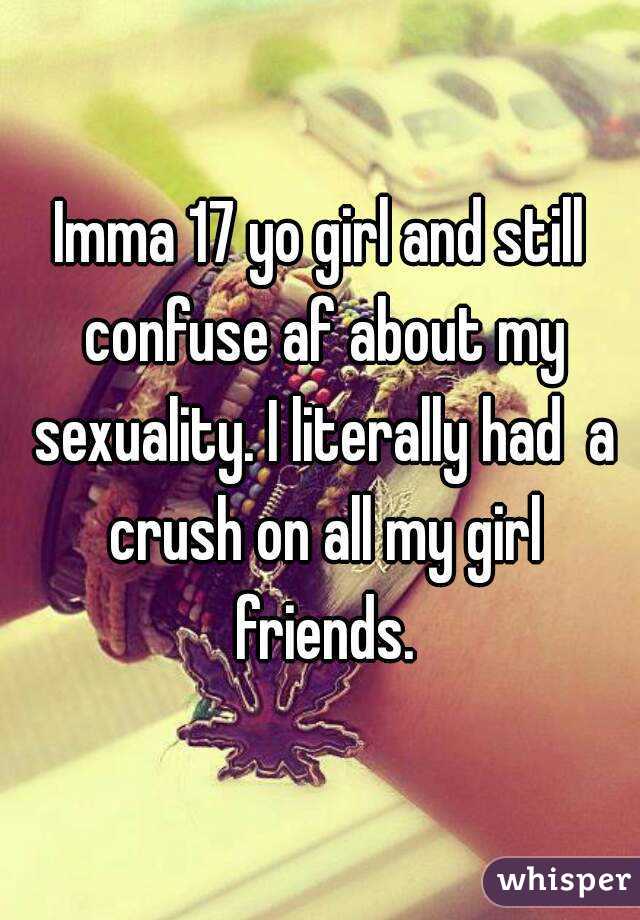 Imma 17 yo girl and still confuse af about my sexuality. I literally had  a crush on all my girl friends.