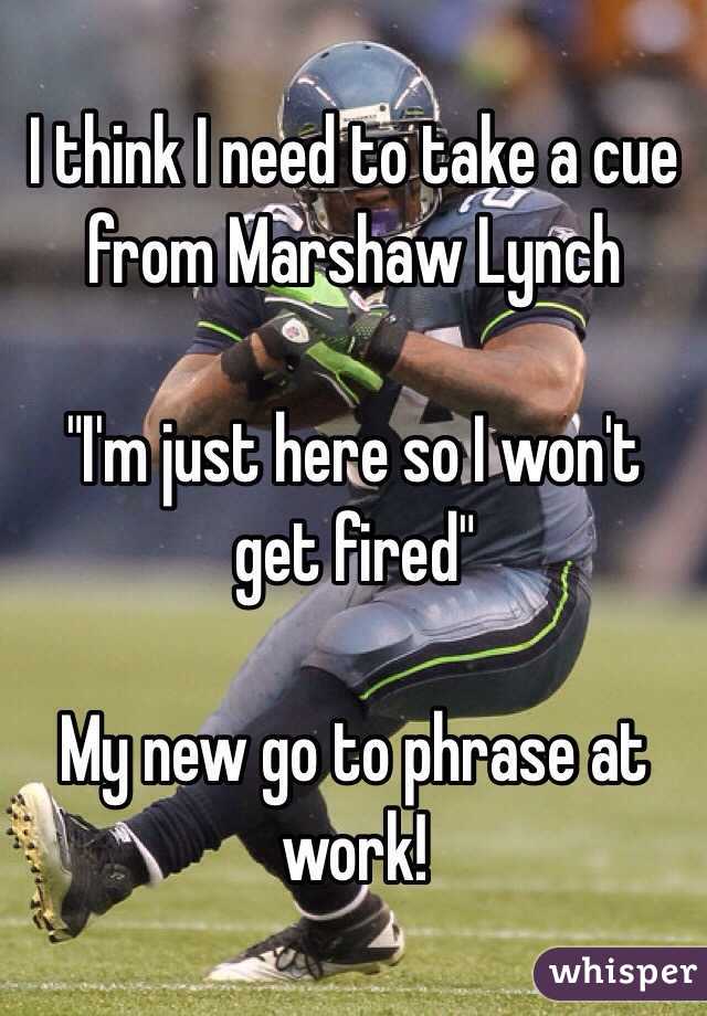 I think I need to take a cue from Marshaw Lynch 

"I'm just here so I won't get fired" 

My new go to phrase at work! 