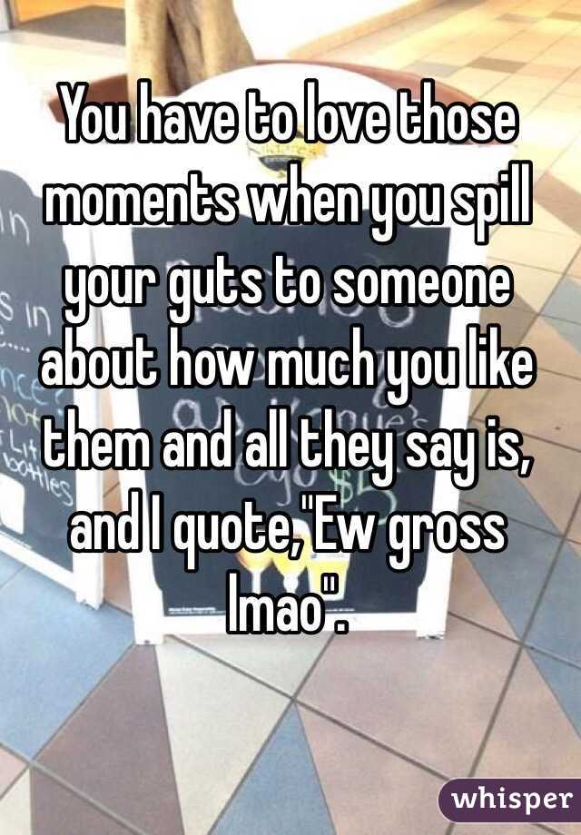 You have to love those moments when you spill your guts to someone about how much you like them and all they say is, and I quote,"Ew gross lmao". 