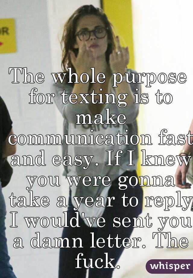 The whole purpose for texting is to make communication fast and easy. If I knew you were gonna take a year to reply I would've sent you a damn letter. The fuck. 