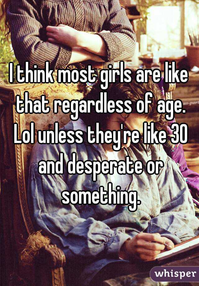 I think most girls are like that regardless of age. Lol unless they're like 30 and desperate or something.