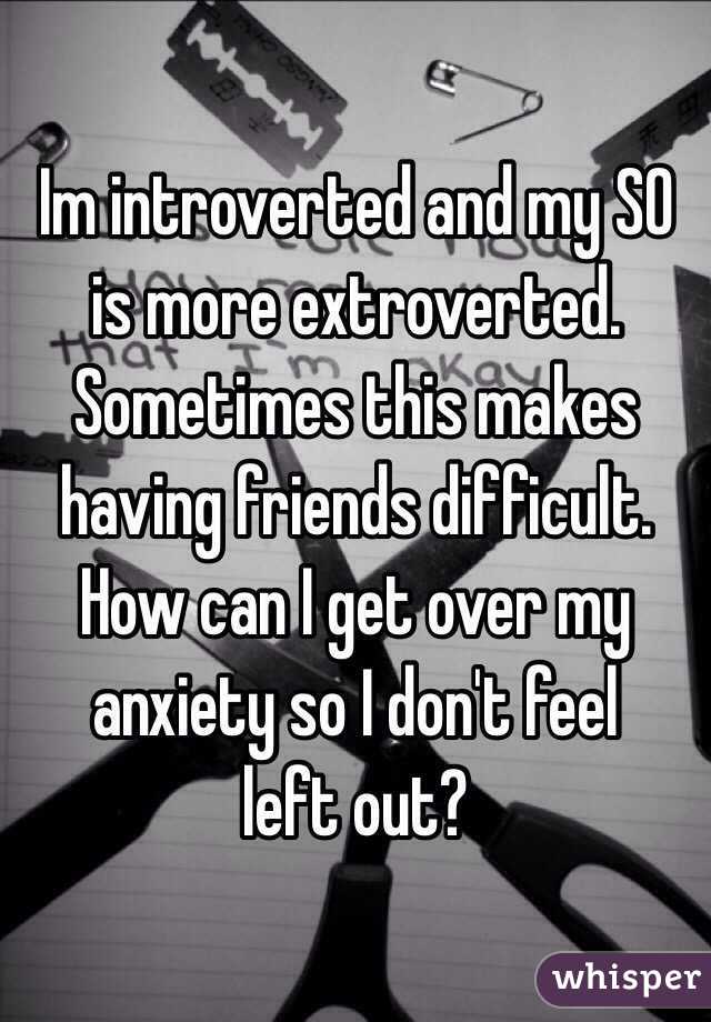Im introverted and my SO is more extroverted. Sometimes this makes having friends difficult. How can I get over my anxiety so I don't feel 
left out? 