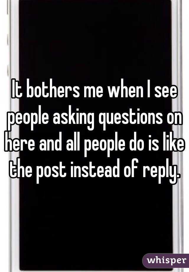It bothers me when I see people asking questions on here and all people do is like the post instead of reply.