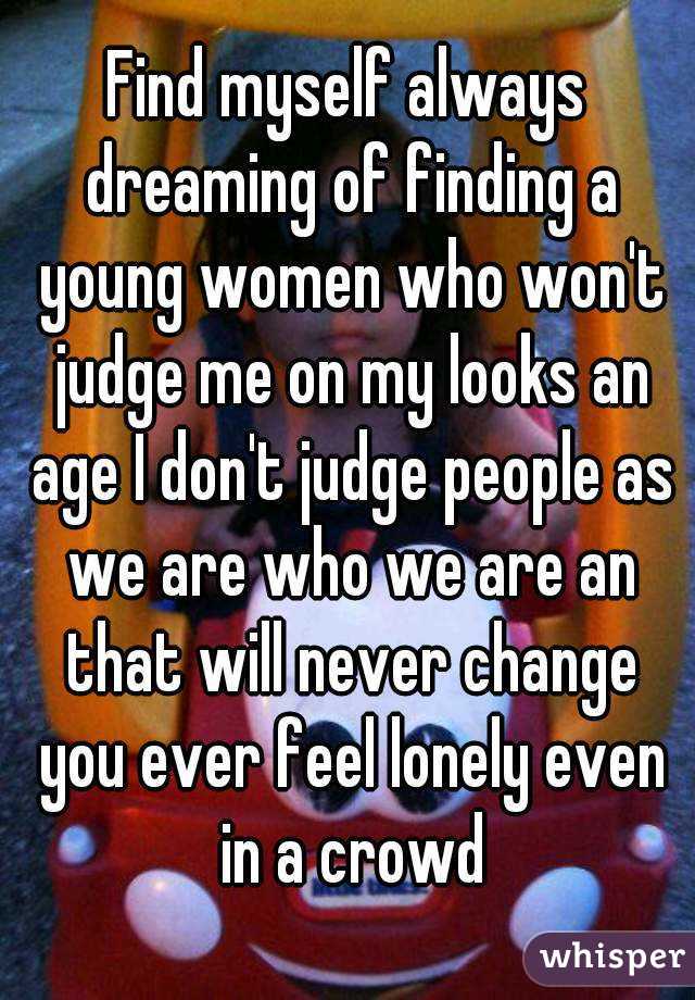 Find myself always dreaming of finding a young women who won't judge me on my looks an age I don't judge people as we are who we are an that will never change you ever feel lonely even in a crowd




