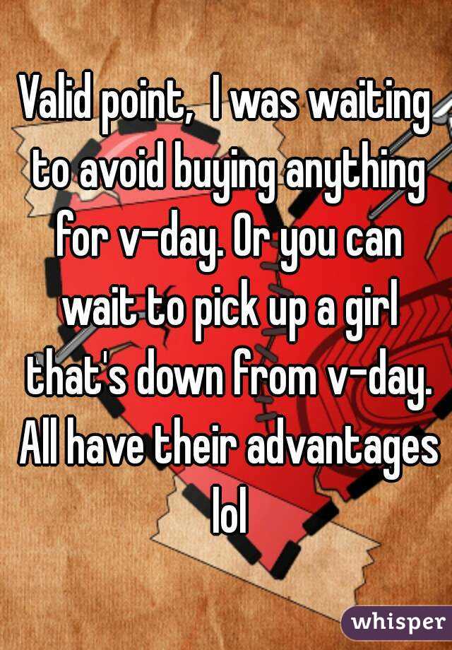 Valid point,  I was waiting to avoid buying anything for v-day. Or you can wait to pick up a girl that's down from v-day. All have their advantages lol