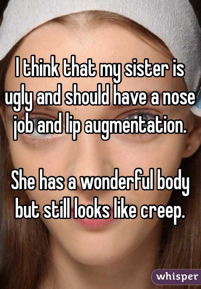 I think that my sister is ugly and should have a nose job and lip augmentation.

She has a wonderful body but still looks like creep.