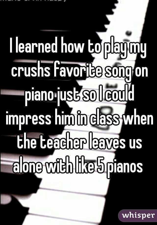 I learned how to play my crushs favorite song on piano just so I could impress him in class when the teacher leaves us alone with like 5 pianos 