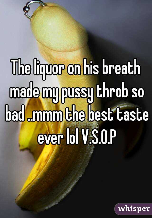 The liquor on his breath made my pussy throb so bad ..mmm the best taste ever lol V.S.O.P