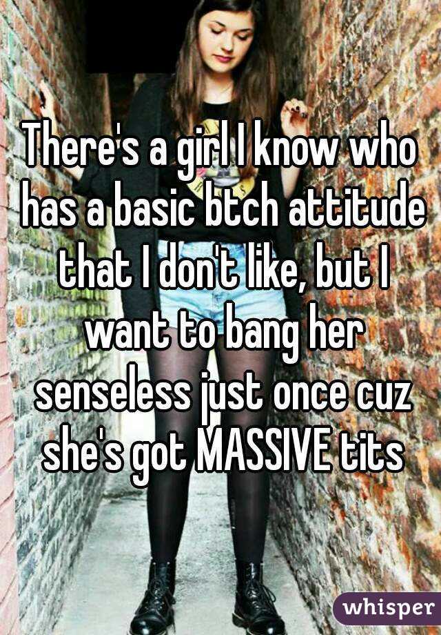There's a girl I know who has a basic btch attitude that I don't like, but I want to bang her senseless just once cuz she's got MASSIVE tits