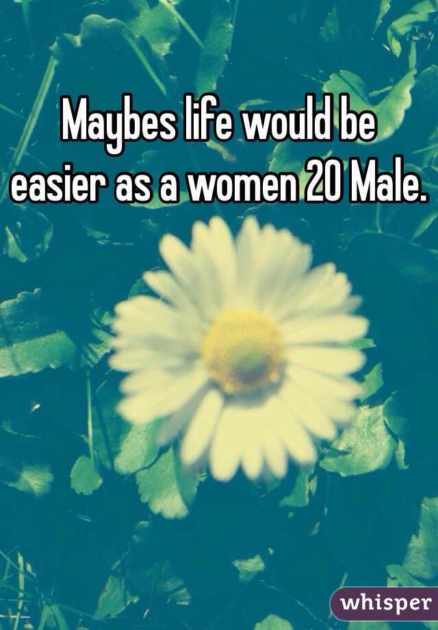 Maybes life would be easier as a women 20 Male. 