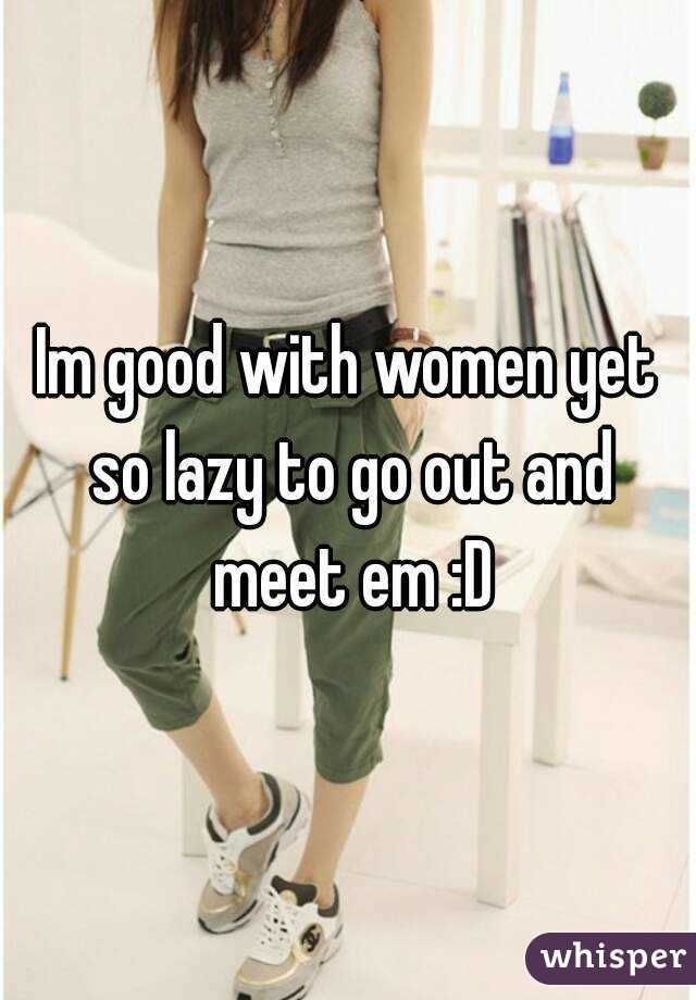 Im good with women yet so lazy to go out and meet em :D