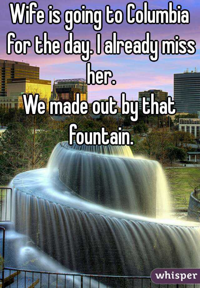 Wife is going to Columbia for the day. I already miss her.
We made out by that fountain.