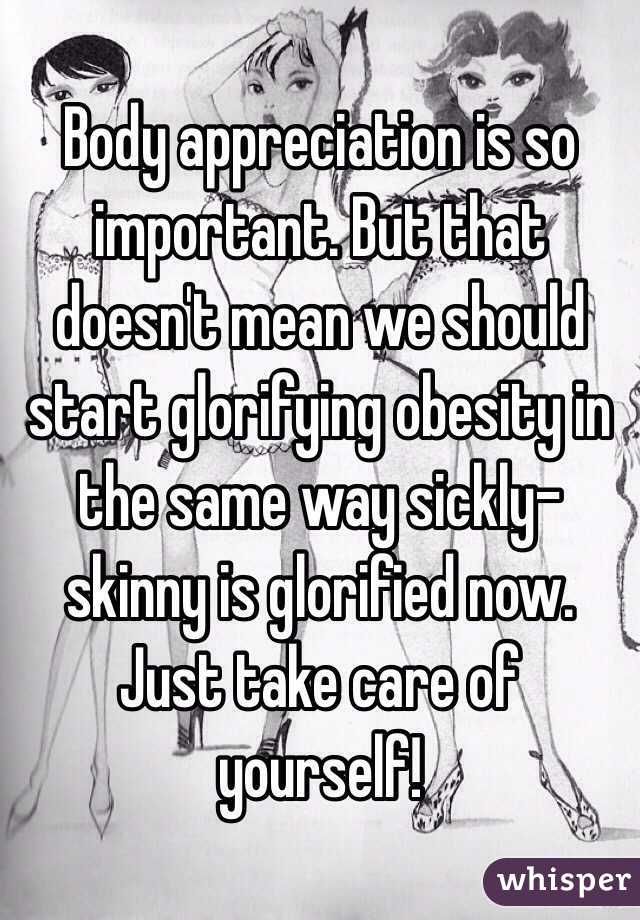 Body appreciation is so important. But that doesn't mean we should start glorifying obesity in the same way sickly-skinny is glorified now. Just take care of yourself!