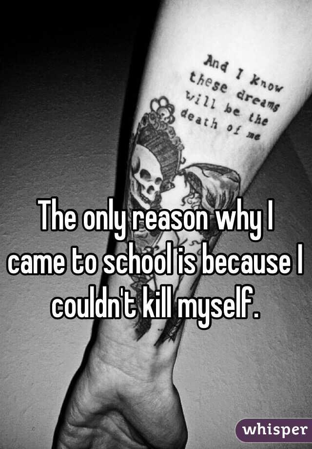The only reason why I came to school is because I couldn't kill myself. 