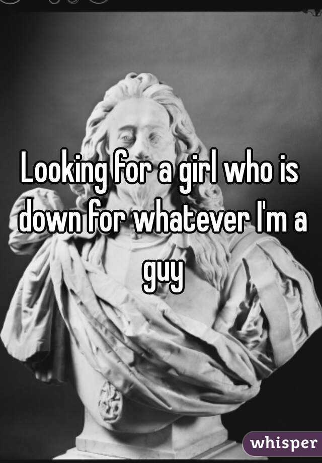 Looking for a girl who is down for whatever I'm a guy