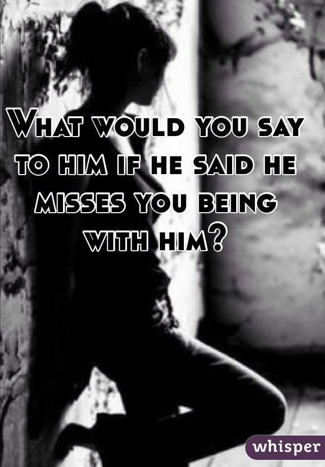 What would you say to him if he said he misses you being with him? 
