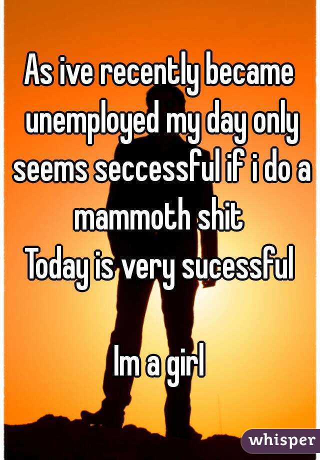 As ive recently became unemployed my day only seems seccessful if i do a mammoth shit 
Today is very sucessful

Im a girl