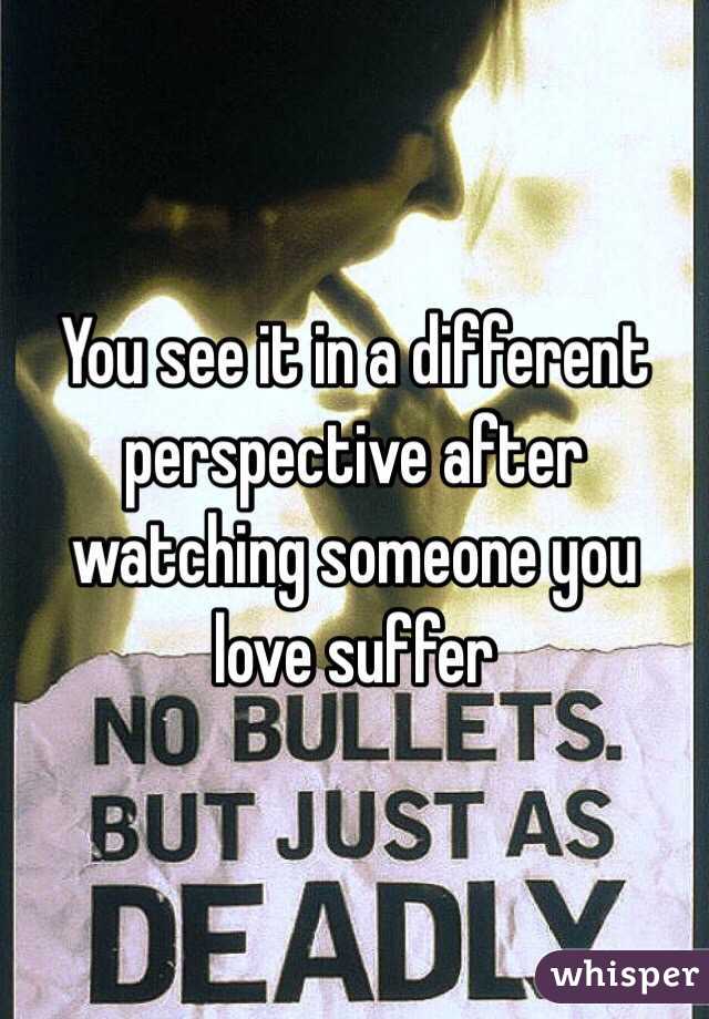 You see it in a different perspective after watching someone you love suffer