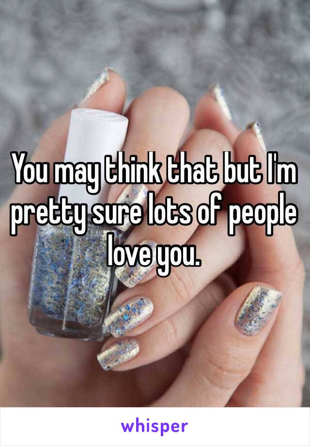 You may think that but I'm pretty sure lots of people love you.
