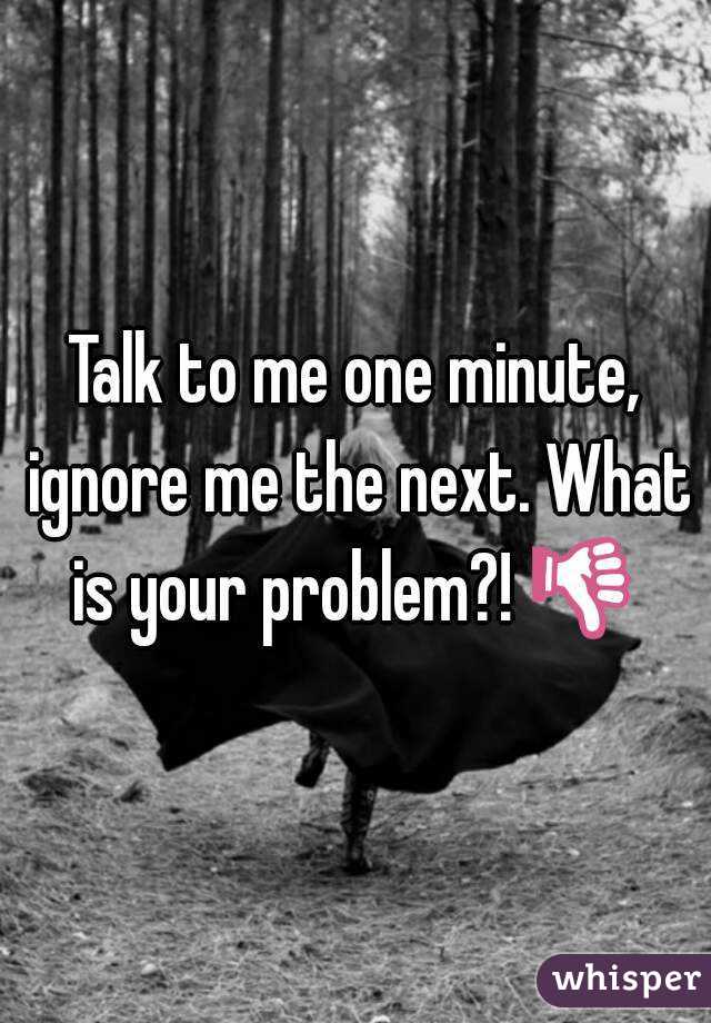 Talk to me one minute, ignore me the next. What is your problem?! 👎