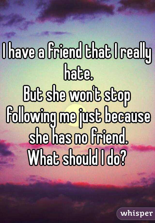 I have a friend that I really hate.
But she won't stop following me just because she has no friend.
What should I do?