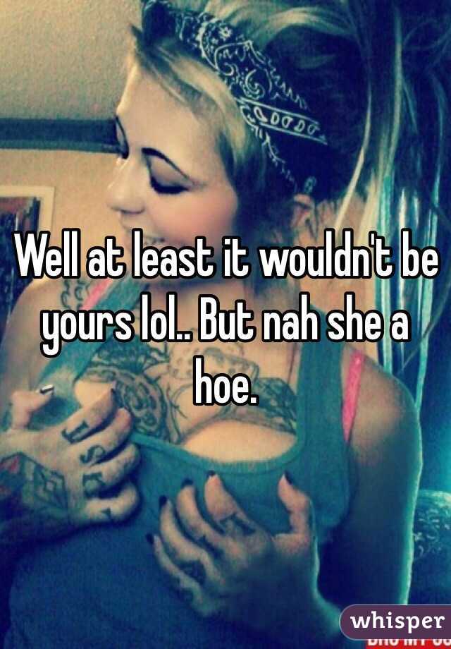 Well at least it wouldn't be yours lol.. But nah she a hoe. 