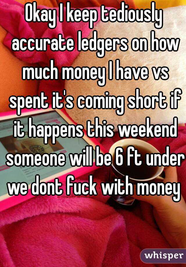 Okay I keep tediously accurate ledgers on how much money I have vs spent it's coming short if it happens this weekend someone will be 6 ft under we dont fuck with money 