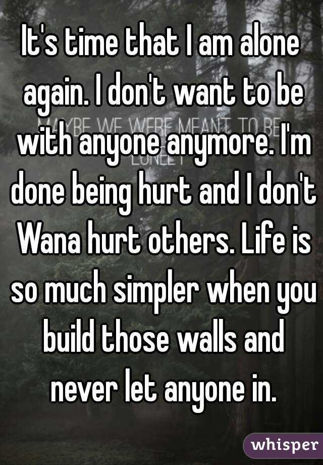 It's time that I am alone again. I don't want to be with anyone anymore. I'm done being hurt and I don't Wana hurt others. Life is so much simpler when you build those walls and never let anyone in.