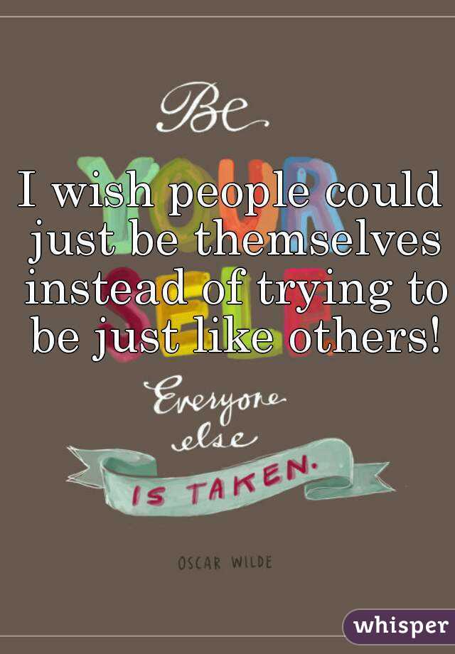 I wish people could just be themselves instead of trying to be just like others!