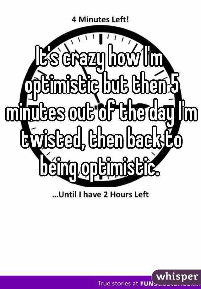 It's crazy how I'm optimistic but then 5 minutes out of the day I'm twisted, then back to being optimistic. 