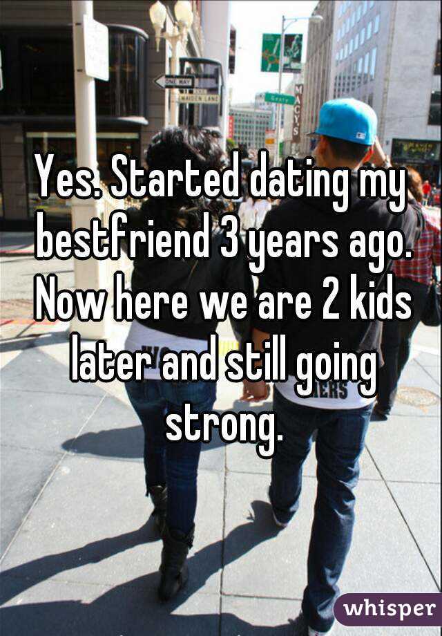 Yes. Started dating my bestfriend 3 years ago. Now here we are 2 kids later and still going strong.