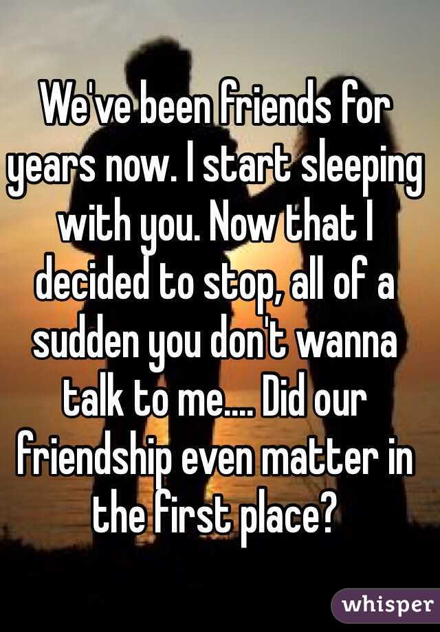 We've been friends for years now. I start sleeping with you. Now that I decided to stop, all of a sudden you don't wanna talk to me.... Did our friendship even matter in the first place? 