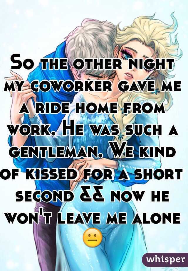 So the other night my coworker gave me a ride home from work. He was such a gentleman. We kind of kissed for a short second && now he won't leave me alone 😐 