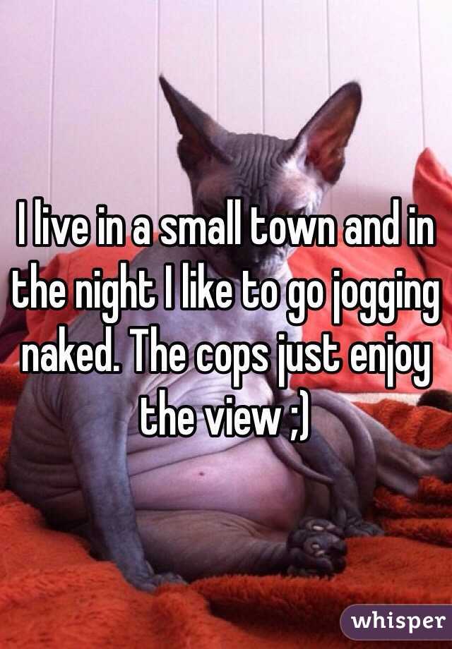 I live in a small town and in the night I like to go jogging naked. The cops just enjoy the view ;)