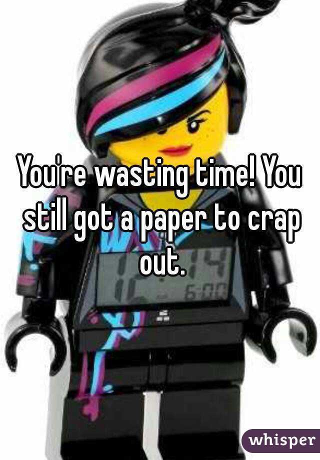 You're wasting time! You still got a paper to crap out.